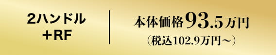 2ハンドル+RF 本体価格93.5万円（税込102.9万円）